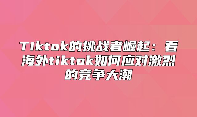 Tiktok的挑战者崛起：看海外tiktok如何应对激烈的竞争大潮