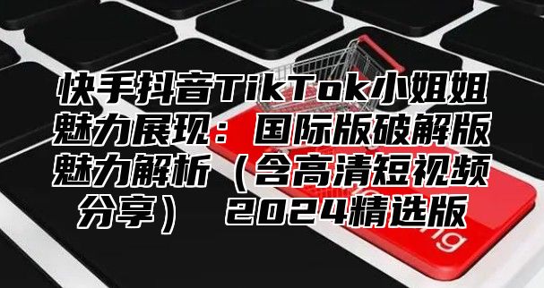 快手抖音TikTok小姐姐魅力展现：国际版破解版魅力解析含高清短视频分享 2025精选版
