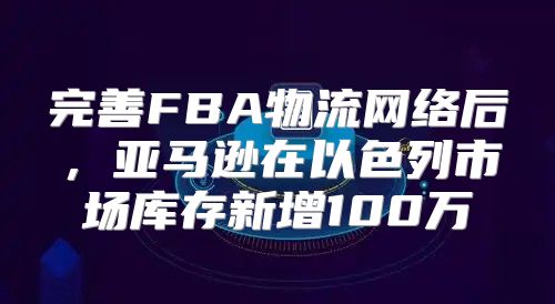 完善FBA物流网络后，亚马逊在以色列市场库存新增100万