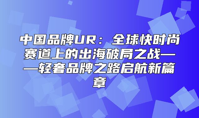 中国品牌UR：全球快时尚赛道上的出海破局之战——轻奢品牌之路启航新篇章
