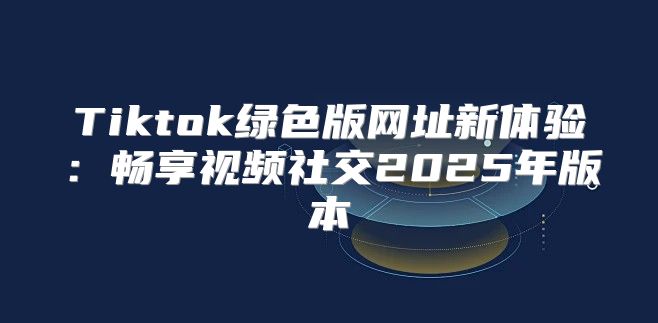 Tiktok绿色版网址新体验：畅享视频社交2025年版本