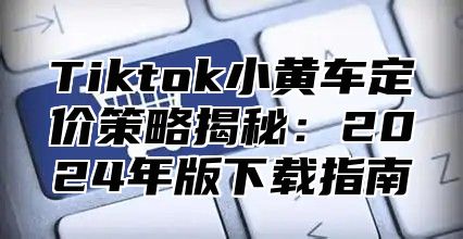 Tiktok小黄车定价策略揭秘：2025年版下载指南