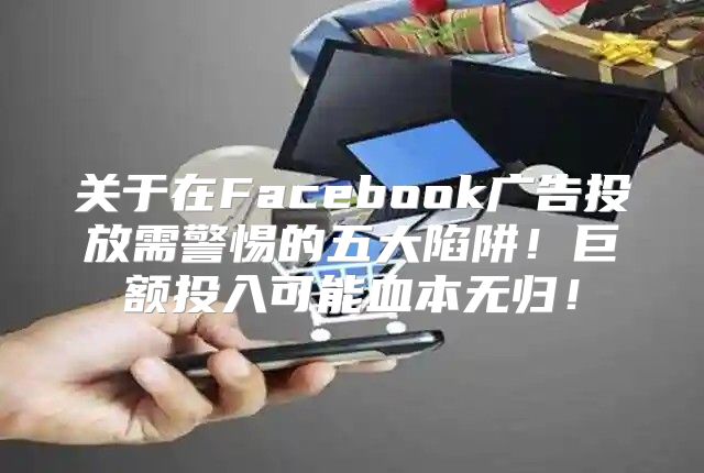 关于在Facebook广告投放需警惕的五大陷阱！巨额投入可能血本无归！