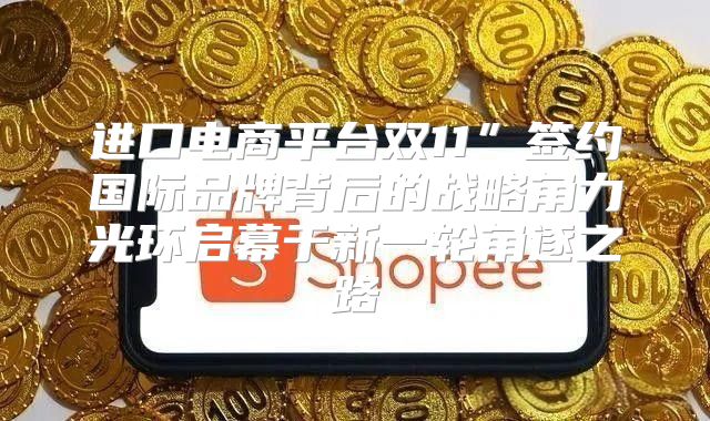 进口电商平台双11”签约国际品牌背后的战略角力光环启幕于新一轮角逐之路