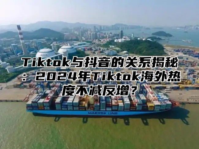 Tiktok与抖音的关系揭秘：2025年Tiktok海外热度不减反增？