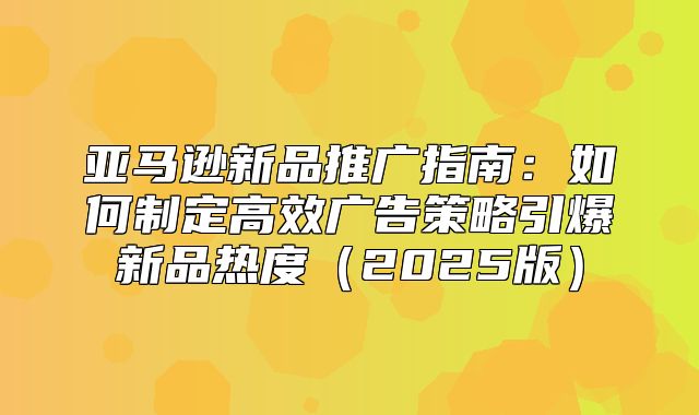 亚马逊新品推广指南：如何制定高效广告策略引爆新品热度2025版
