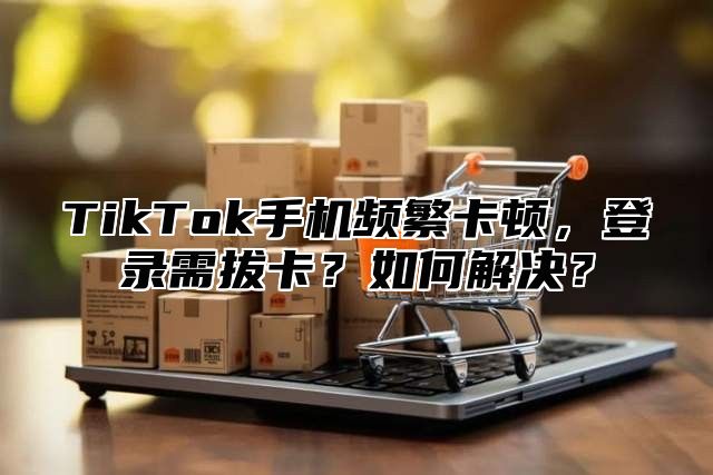 TikTok手机频繁卡顿，登录需拔卡？如何解决？