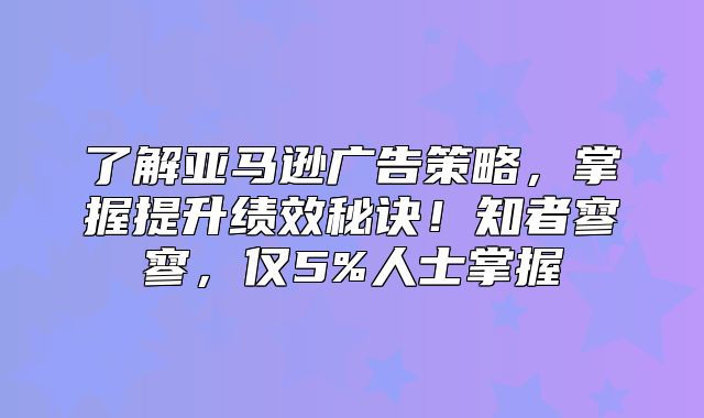 了解亚马逊广告策略，掌握提升绩效秘诀！知者寥寥，仅5%人士掌握
