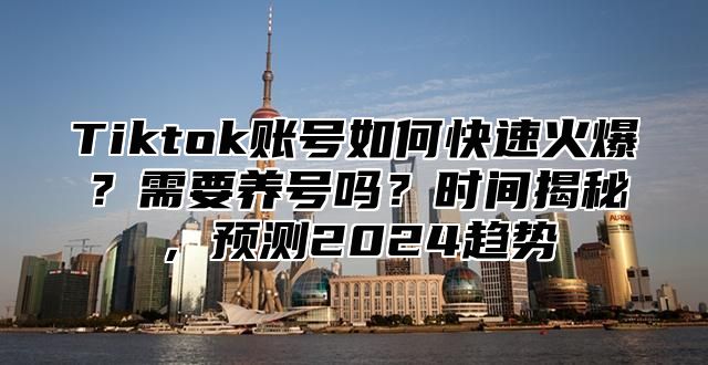 Tiktok账号如何快速火爆？需要养号吗？时间揭秘，预测2025趋势
