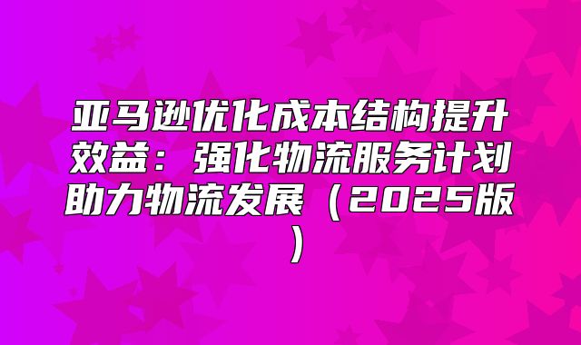 亚马逊优化成本结构提升效益：强化物流服务计划助力物流发展2025版