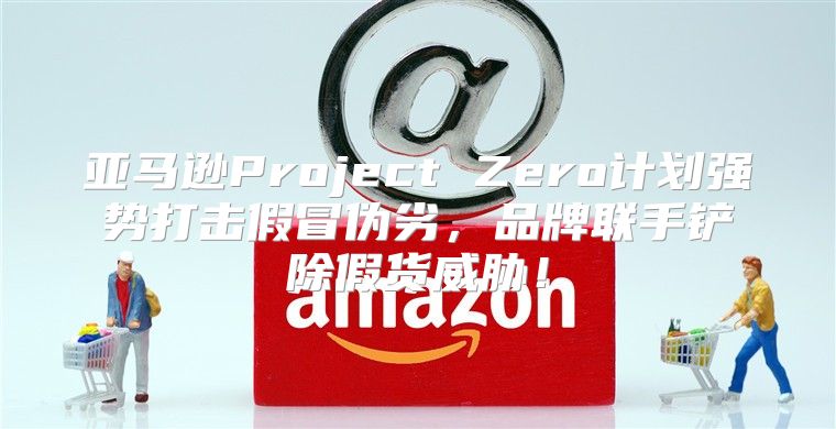 亚马逊Project Zero计划强势打击假冒伪劣，品牌联手铲除假货威胁！