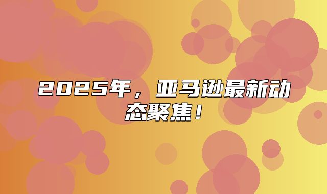 2025年，亚马逊最新动态聚焦！
