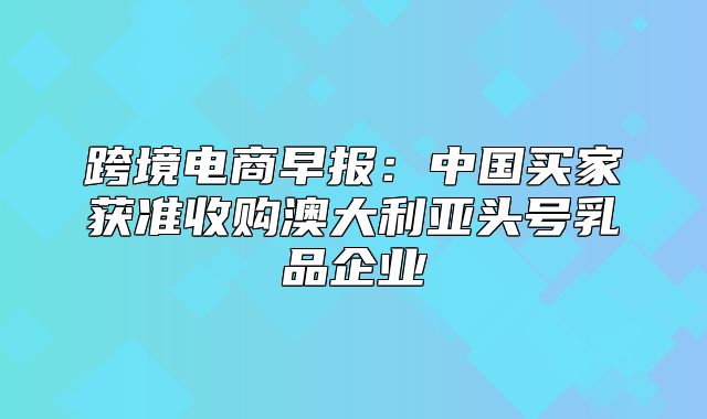跨境电商早报：中国买家获准收购澳大利亚头号乳品企业