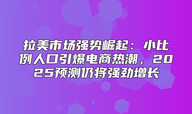 拉美市场强势崛起：小比例人口引爆电商热潮，2025预测仍将强劲增长