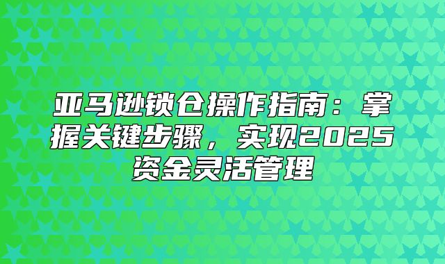 亚马逊锁仓操作指南：掌握关键步骤，实现2025资金灵活管理