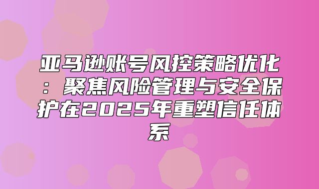 亚马逊账号风控策略优化：聚焦风险管理与安全保护在2025年重塑信任体系