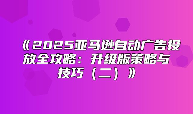 2025亚马逊自动广告投放全攻略：升级版策略与技巧二