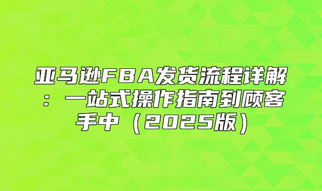 亚马逊FBA发货流程详解：一站式操作指南到顾客手中2025版
