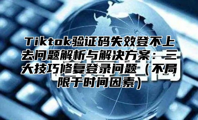 Tiktok验证码失效登不上去问题解析与解决方案：三大技巧修复登录问题不局限于时间因素