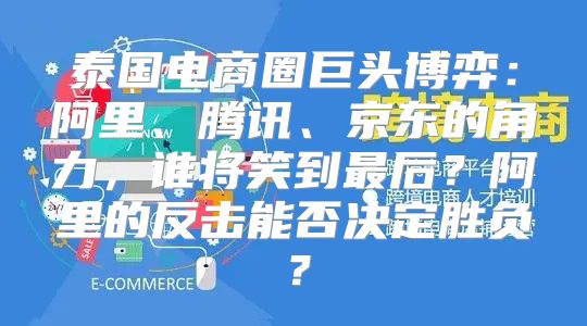 泰国电商圈巨头博弈：阿里、腾讯、京东的角力，谁将笑到最后？阿里的反击能否决定胜负？