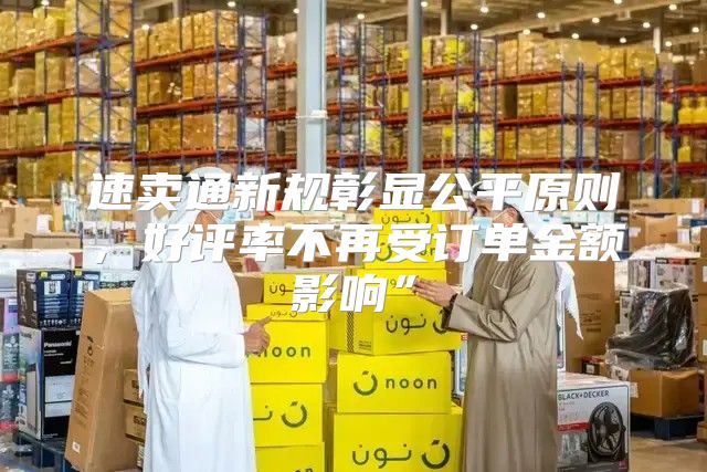 速卖通新规彰显公平原则，好评率不再受订单金额影响”