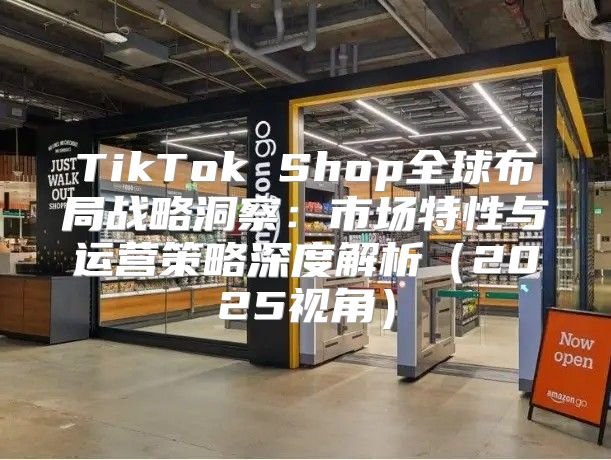 TikTok Shop全球布局战略洞察：市场特性与运营策略深度解析2025视角