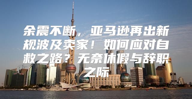 余震不断，亚马逊再出新规波及卖家！如何应对自救之路？无奈休假与辞职之际