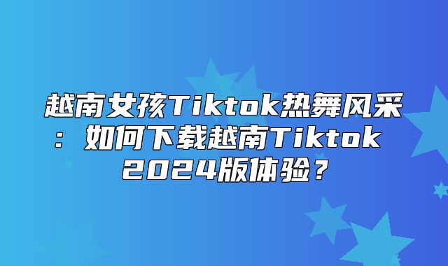 越南女孩Tiktok热舞风采：如何下载越南Tiktok 2025版体验？