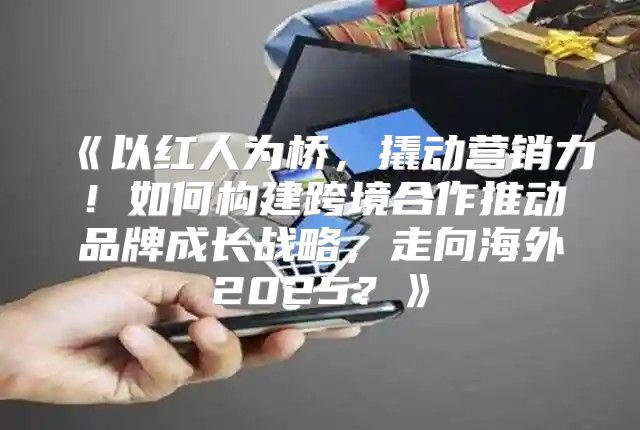 以红人为桥，撬动营销力！如何构建跨境合作推动品牌成长战略，走向海外2025？