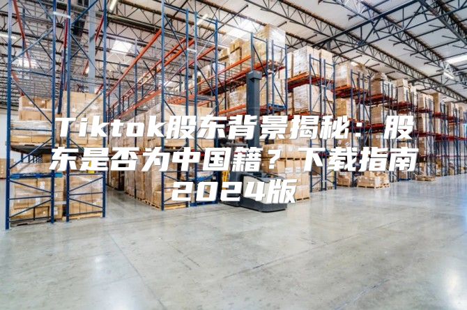 Tiktok股东背景揭秘：股东是否为中国籍？下载指南2025版