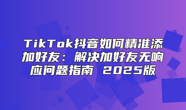 TikTok抖音如何精准添加好友：解决加好友无响应问题指南 2025版