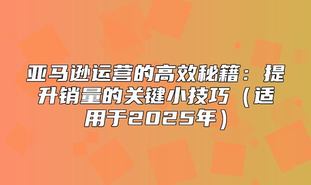 亚马逊运营的高效秘籍：提升销量的关键小技巧适用于2025年