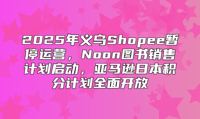 2025年义乌Shopee暂停运营，Noon图书销售计划启动，亚马逊日本积分计划全面开放