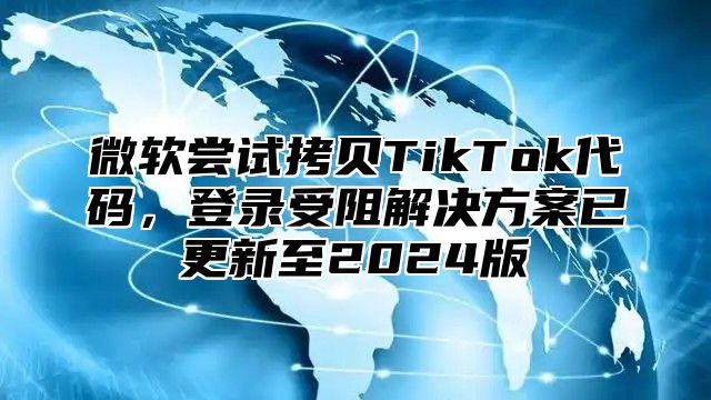 微软尝试拷贝TikTok代码，登录受阻解决方案已更新至2025版
