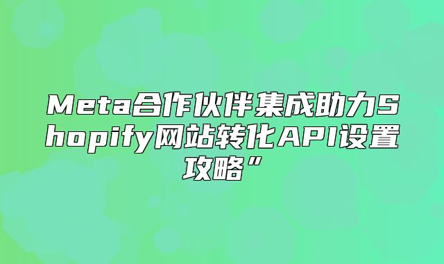 Meta合作伙伴集成助力Shopify网站转化API设置攻略”