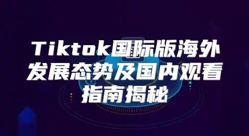 Tiktok国际版海外发展态势及国内观看指南揭秘