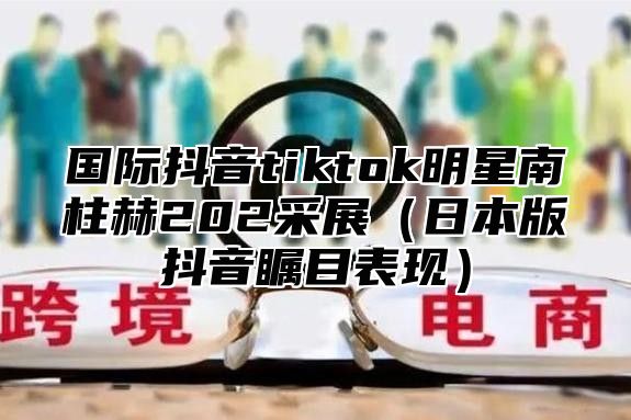 国际抖音tiktok明星南柱赫202采展日本版抖音瞩目表现