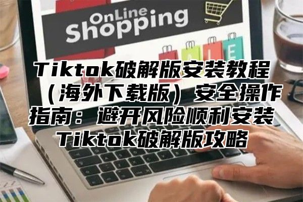 Tiktok破解版安装教程海外下载版安全操作指南：避开风险顺利安装Tiktok破解版攻略