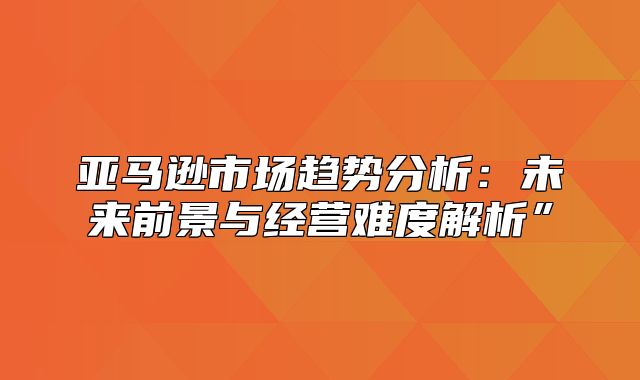 亚马逊市场趋势分析：未来前景与经营难度解析”