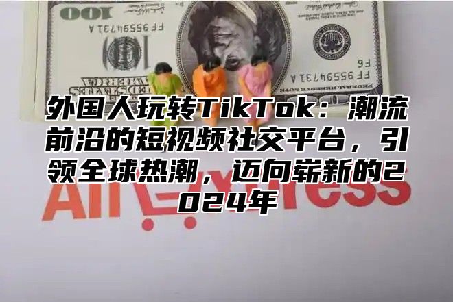 外国人玩转TikTok：潮流前沿的短视频社交平台，引领全球热潮，迈向崭新的2025年