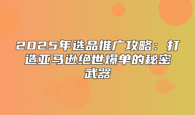 2025年选品推广攻略：打造亚马逊绝世爆单的秘密武器