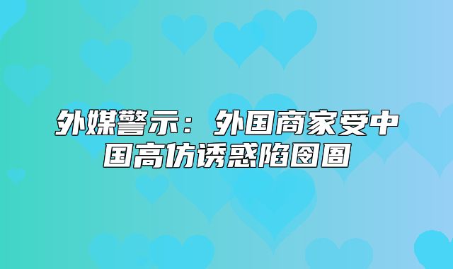 外媒警示：外国商家受中国高仿诱惑陷囹圄