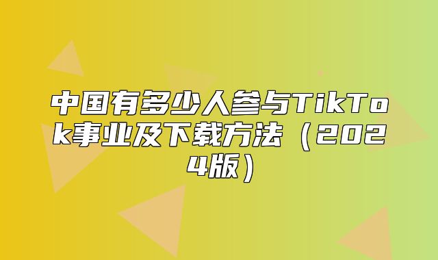 中国有多少人参与TikTok事业及下载方法2025版