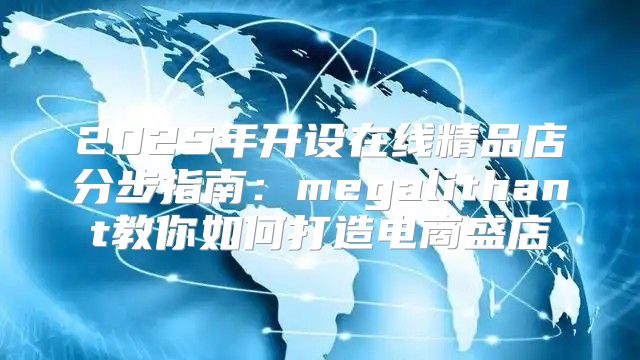 2025年开设在线精品店分步指南：megalithant教你如何打造电商盛店