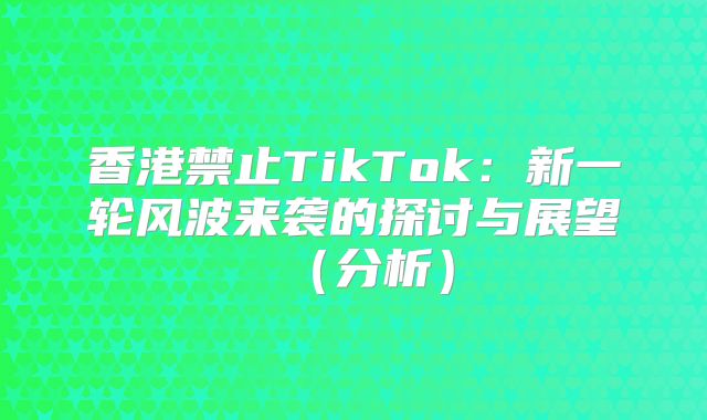 香港禁止TikTok：新一轮风波来袭的探讨与展望分析