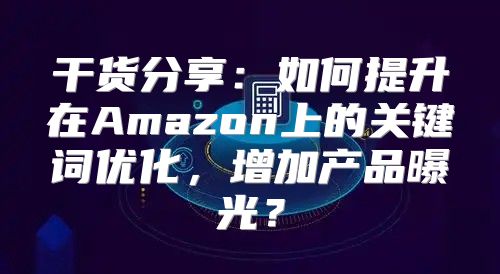 干货分享：如何提升在Amazon上的关键词优化，增加产品曝光？
