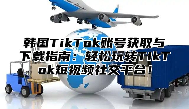 韩国TikTok账号获取与下载指南：轻松玩转TikTok短视频社交平台！