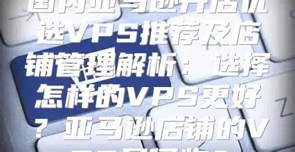 国内亚马逊开店优选VPS推荐及店铺管理解析：选择怎样的VPS更好？亚马逊店铺的VPS是何物？
