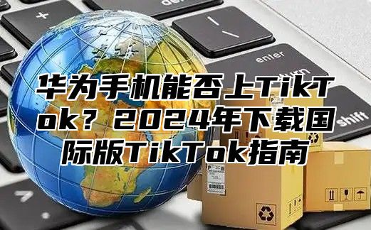 华为手机能否上TikTok？2025年下载国际版TikTok指南