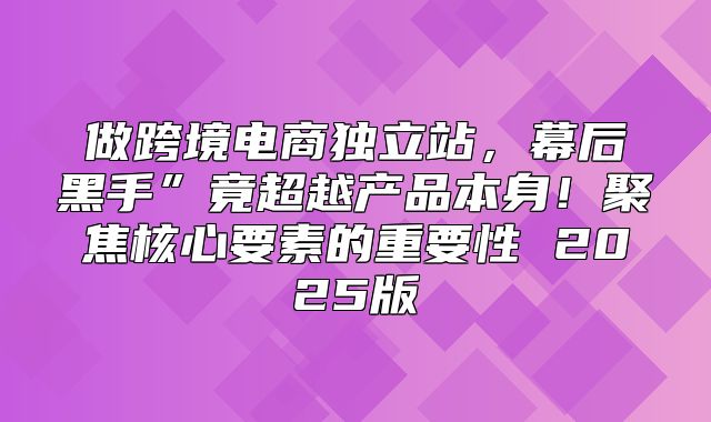做跨境电商独立站，幕后黑手”竟超越产品本身！聚焦核心要素的重要性 2025版
